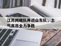 米兰体育官网登录入口-包含江苏同曦队再战山东队，士气高昂全力争胜的词条