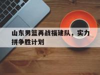 米兰体育-山东男篮再战福建队，实力拼争胜计划的简单介绍
