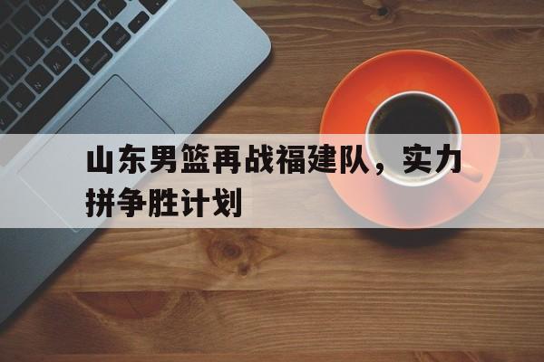 山东男篮再战福建队，实力拼争胜计划的简单介绍