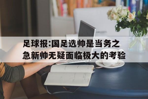 足球报:国足选帅是当务之急新帅无疑面临极大的考验的简单介绍