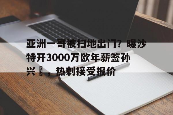 亚洲一哥被扫地出门？曝沙特开3000万欧年薪签孙兴慜，热刺接受报价的简单介绍